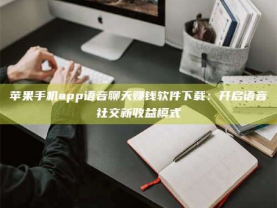 湖北苹果手机app语音聊天赚钱软件下载：开启语音社交新收益模式